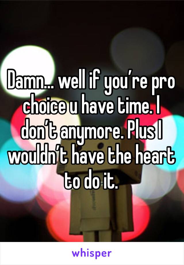 Damn... well if you’re pro choice u have time. I don’t anymore. Plus I wouldn’t have the heart to do it.