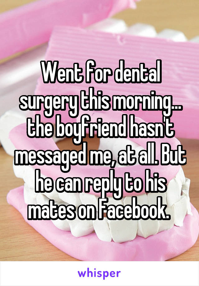 Went for dental surgery this morning... the boyfriend hasn't messaged me, at all. But he can reply to his mates on Facebook. 