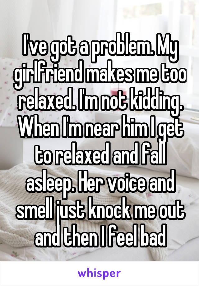 I've got a problem. My girlfriend makes me too relaxed. I'm not kidding. When I'm near him I get to relaxed and fall asleep. Her voice and smell just knock me out and then I feel bad