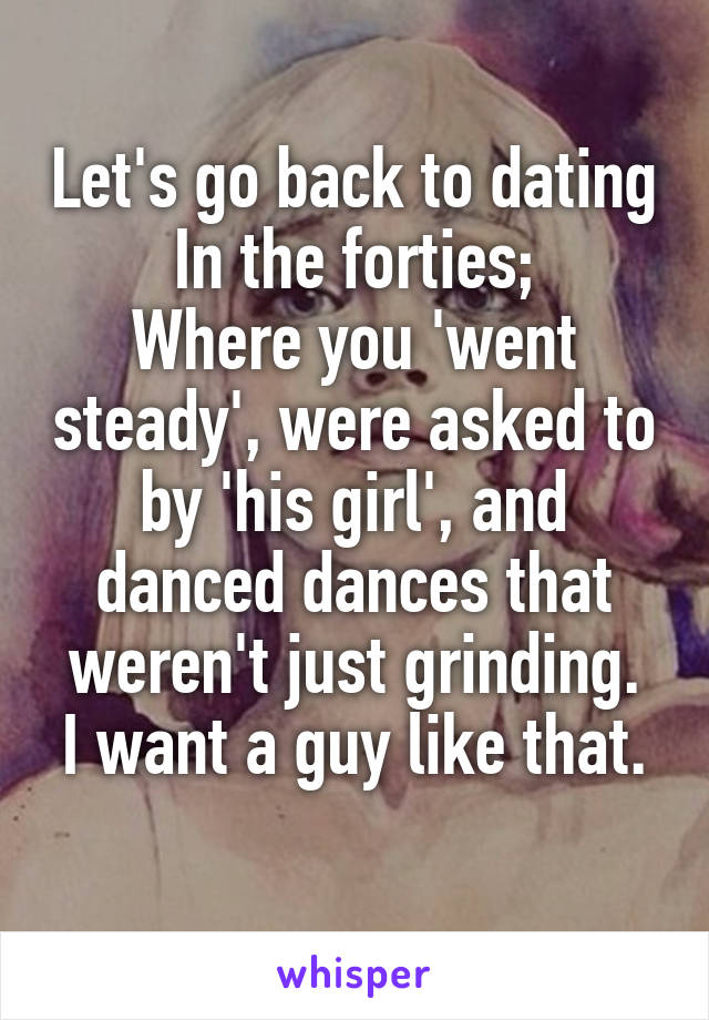 Let's go back to dating In the forties;
Where you 'went steady', were asked to by 'his girl', and danced dances that weren't just grinding.
I want a guy like that. 
