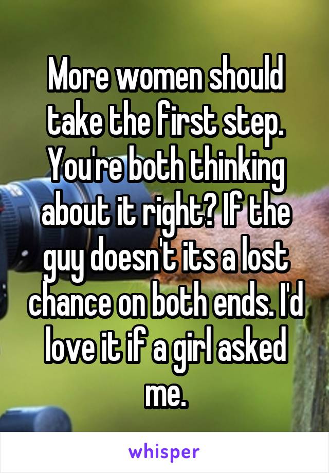 More women should take the first step. You're both thinking about it right? If the guy doesn't its a lost chance on both ends. I'd love it if a girl asked me.