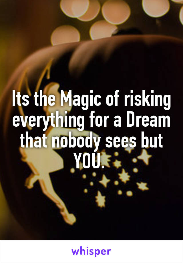 Its the Magic of risking everything for a Dream that nobody sees but YOU. 