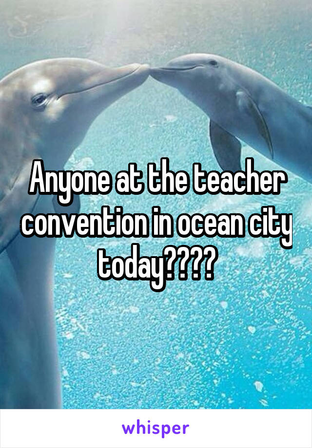 Anyone at the teacher convention in ocean city today????