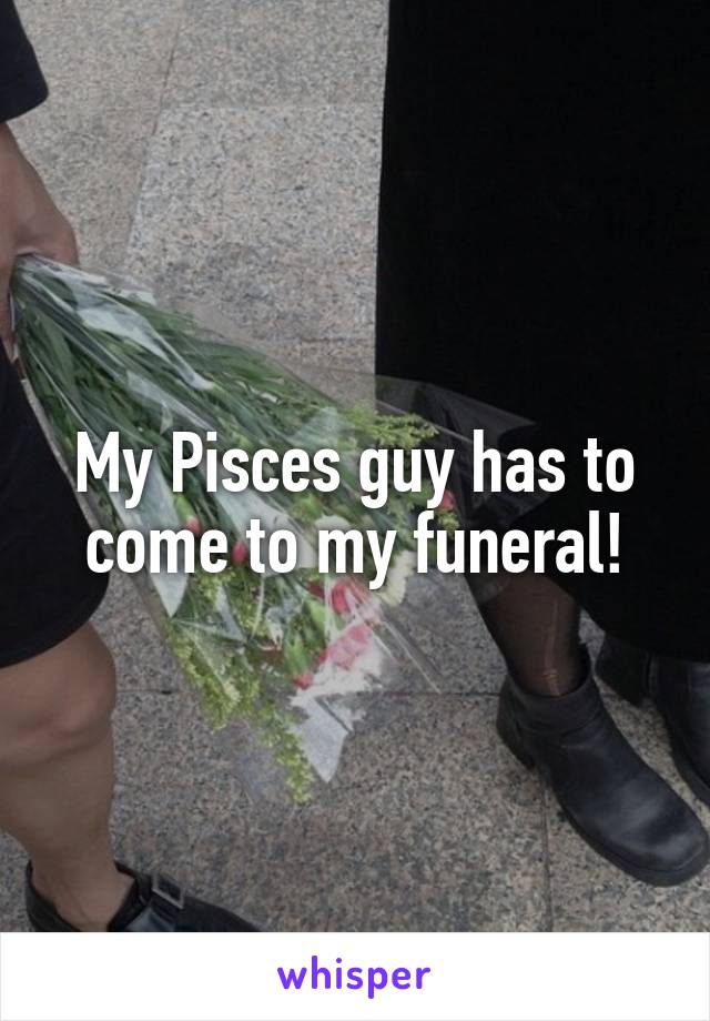 My Pisces guy has to come to my funeral!