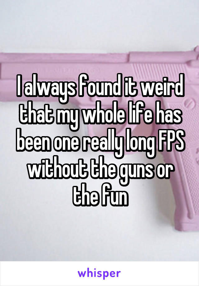 I always found it weird that my whole life has been one really long FPS without the guns or the fun