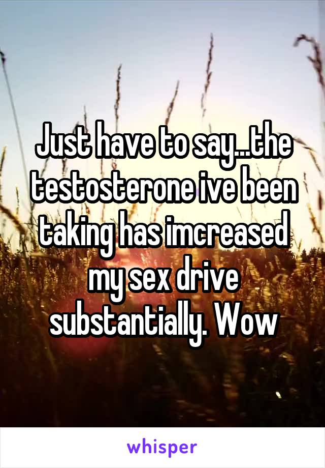 Just have to say...the testosterone ive been taking has imcreased my sex drive substantially. Wow