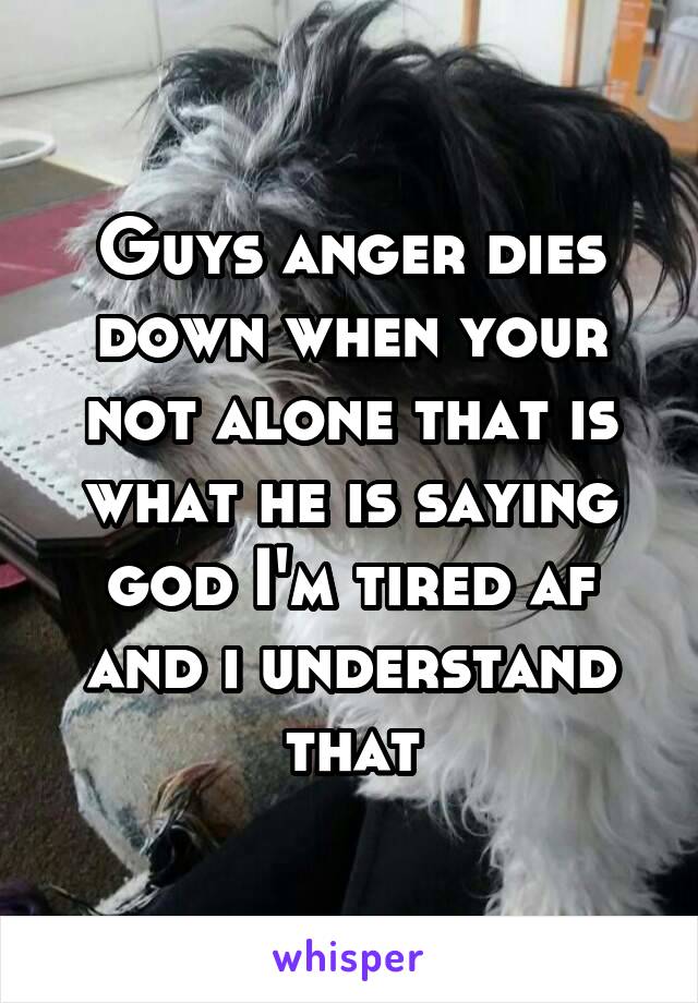 Guys anger dies down when your not alone that is what he is saying god I'm tired af and i understand that