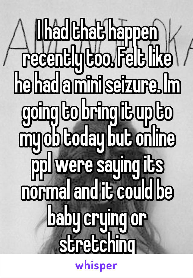 I had that happen recently too. Felt like he had a mini seizure. Im going to bring it up to my ob today but online ppl were saying its normal and it could be baby crying or stretching