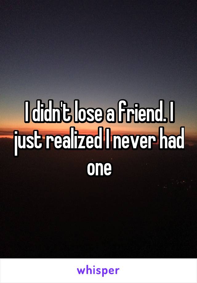 I didn't lose a friend. I just realized I never had one
