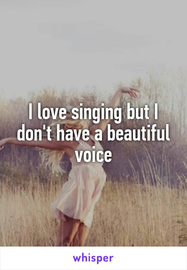 I love singing but I don't have a beautiful voice