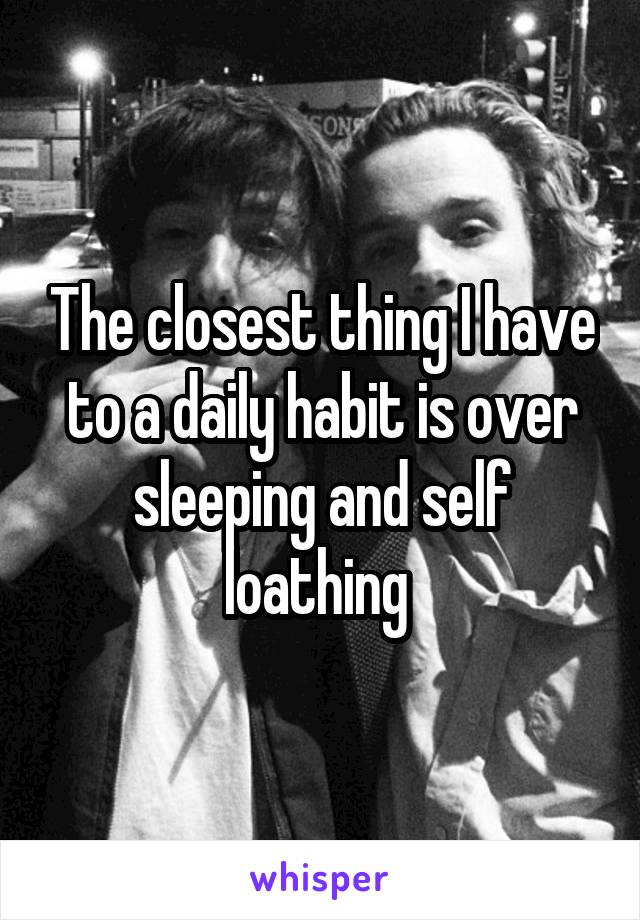 The closest thing I have to a daily habit is over sleeping and self loathing 