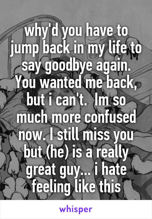 why'd you have to jump back in my life to say goodbye again. You wanted me back, but i can't.  Im so much more confused now. I still miss you but (he) is a really great guy... i hate feeling like this