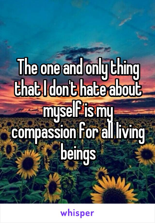The one and only thing that I don't hate about myself is my compassion for all living beings