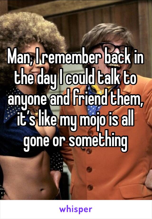 Man, I remember back in the day I could talk to anyone and friend them, it’s like my mojo is all gone or something 