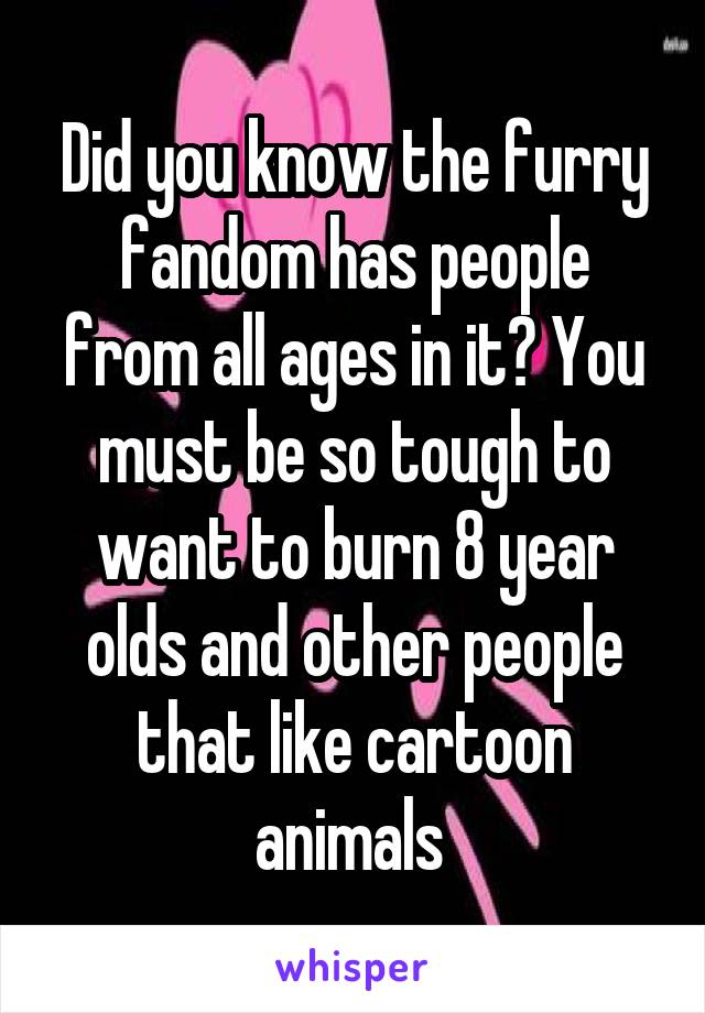 Did you know the furry fandom has people from all ages in it? You must be so tough to want to burn 8 year olds and other people that like cartoon animals 