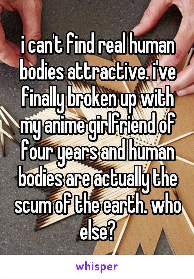 i can't find real human bodies attractive. i've finally broken up with my anime girlfriend of four years and human bodies are actually the scum of the earth. who else?