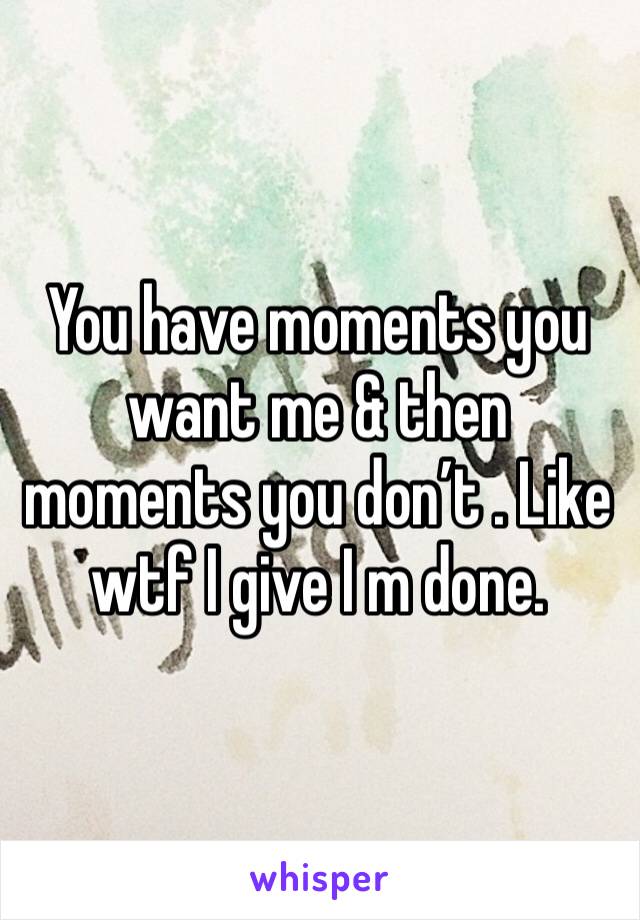 You have moments you want me & then moments you don’t . Like wtf I give I m done. 