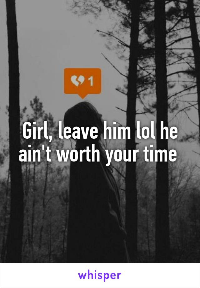 Girl, leave him lol he ain't worth your time 