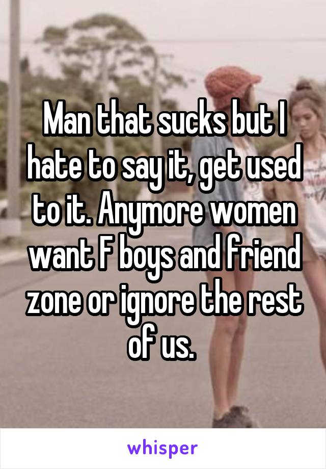 Man that sucks but I hate to say it, get used to it. Anymore women want F boys and friend zone or ignore the rest of us. 