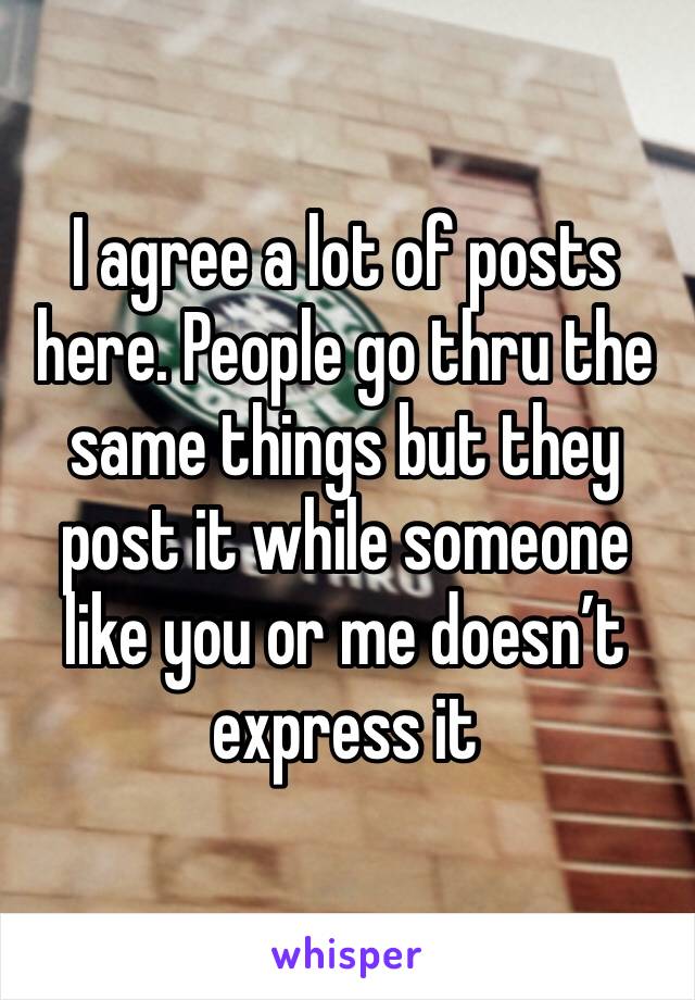I agree a lot of posts here. People go thru the same things but they post it while someone like you or me doesn’t express it