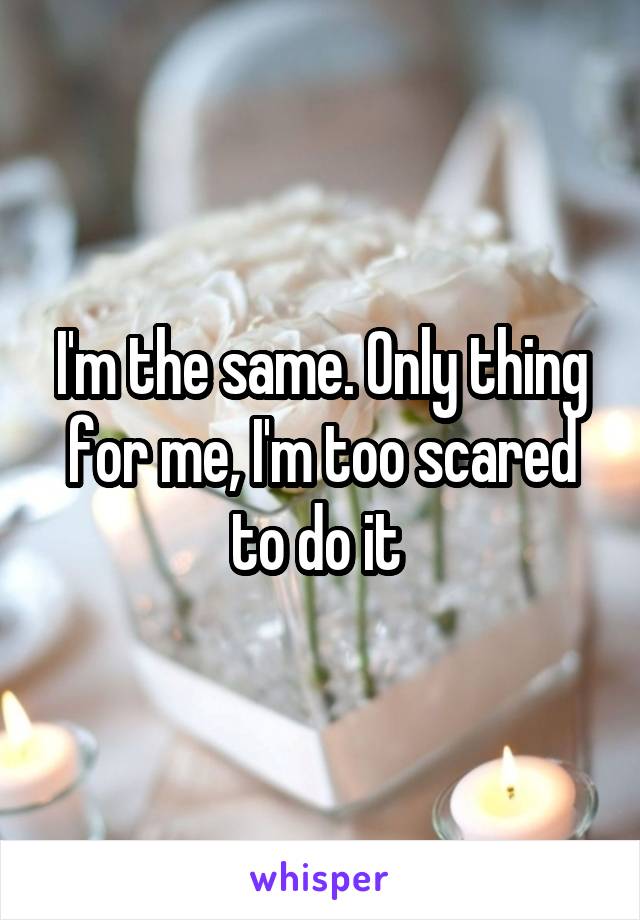 I'm the same. Only thing for me, I'm too scared to do it 