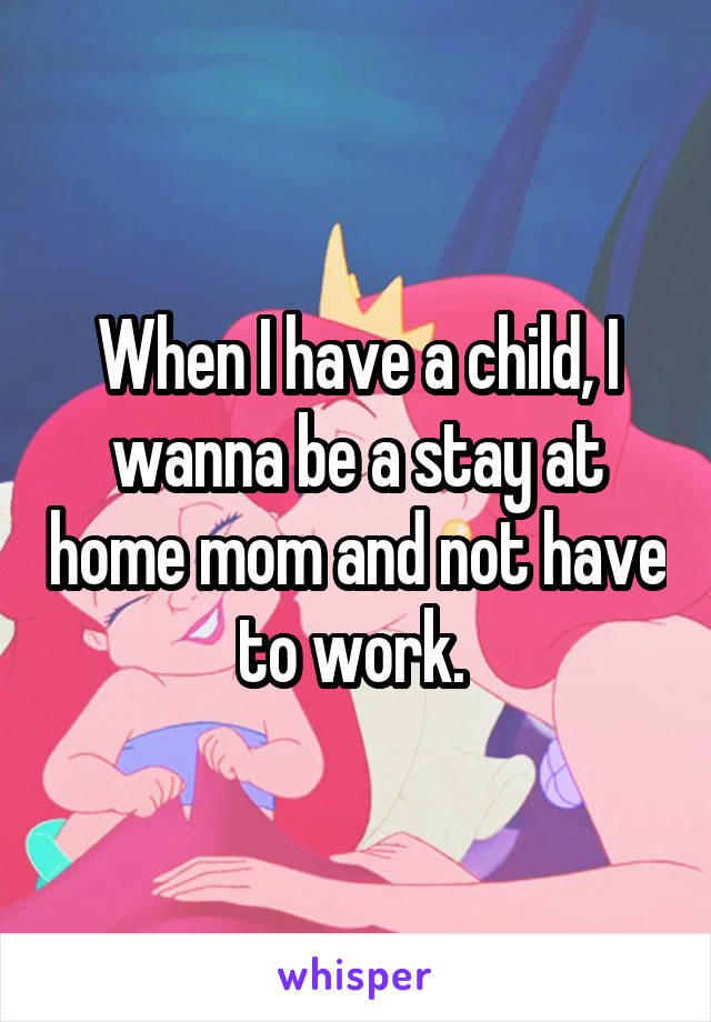 When I have a child, I wanna be a stay at home mom and not have to work. 
