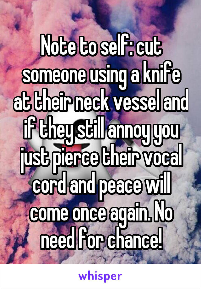 Note to self: cut someone using a knife at their neck vessel and if they still annoy you just pierce their vocal cord and peace will come once again. No need for chance!