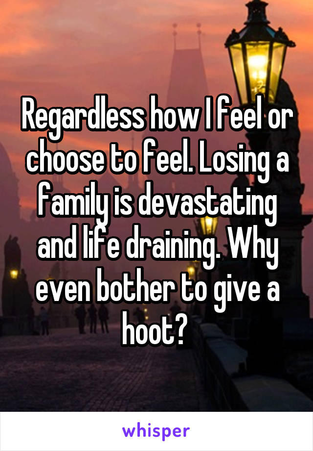 Regardless how I feel or choose to feel. Losing a family is devastating and life draining. Why even bother to give a hoot? 