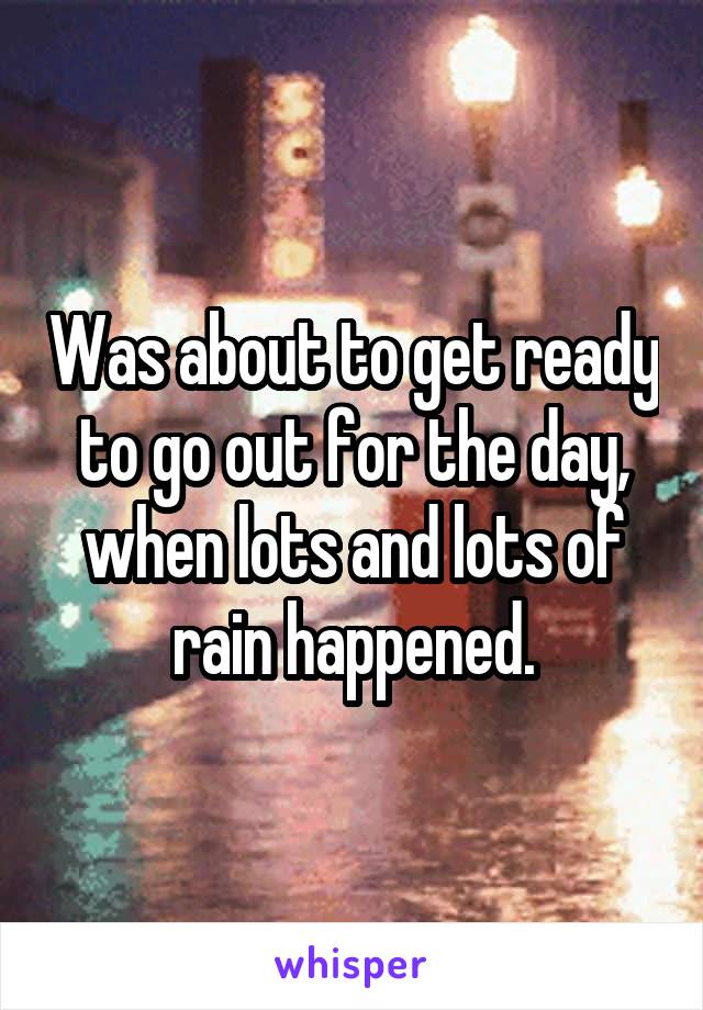 Was about to get ready to go out for the day, when lots and lots of rain happened.