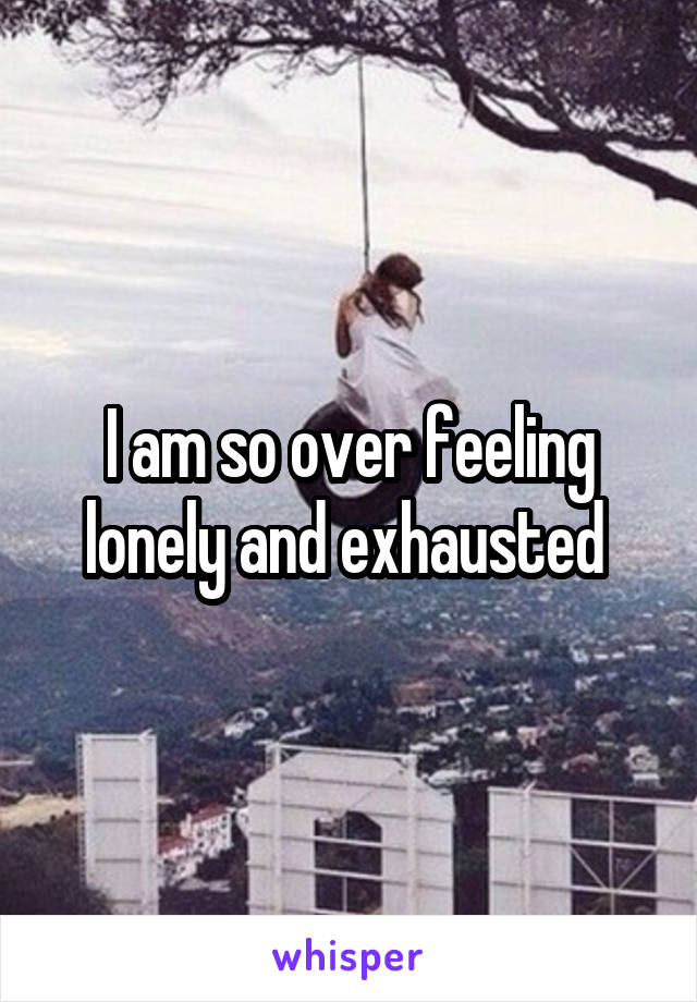 I am so over feeling lonely and exhausted 