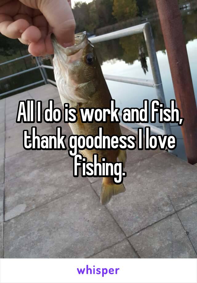 All I do is work and fish, thank goodness I love fishing.