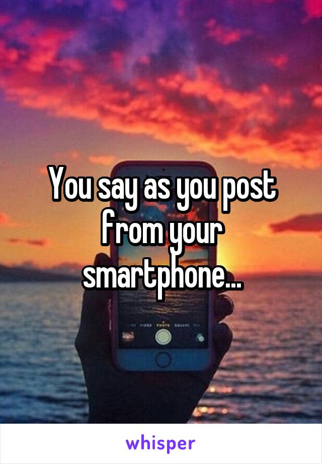 You say as you post from your smartphone...