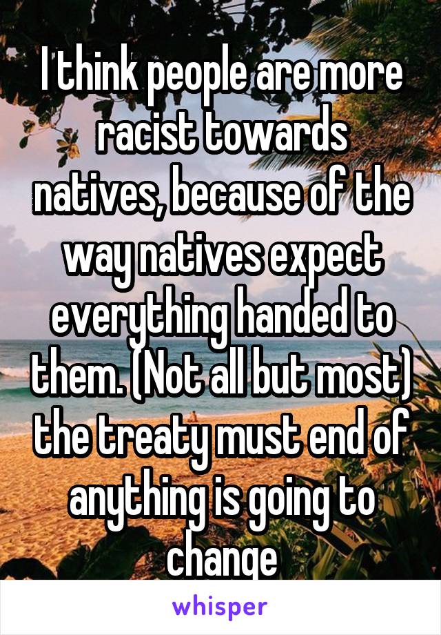 I think people are more racist towards natives, because of the way natives expect everything handed to them. (Not all but most) the treaty must end of anything is going to change