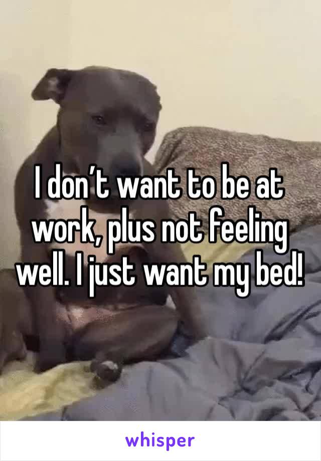 I don’t want to be at work, plus not feeling well. I just want my bed! 