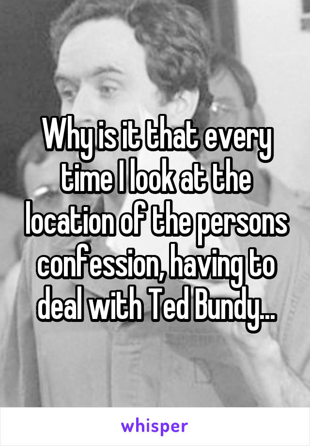 Why is it that every time I look at the location of the persons confession, having to deal with Ted Bundy...