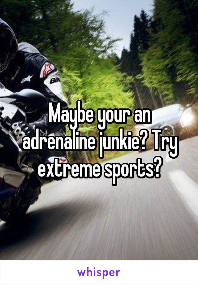 Maybe your an adrenaline junkie? Try extreme sports?
