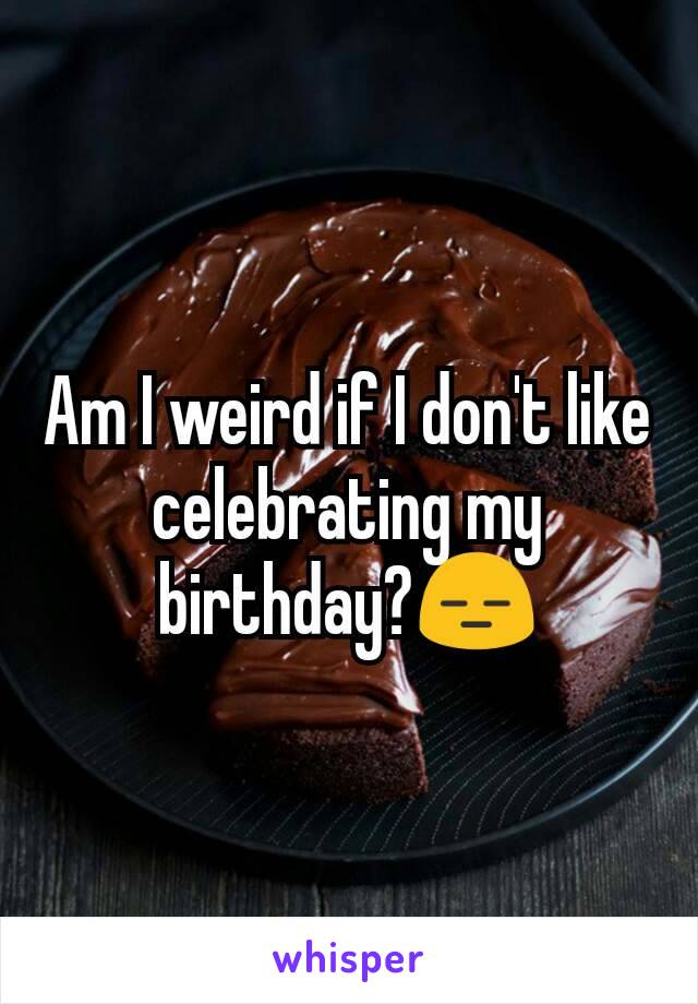 Am I weird if I don't like celebrating my birthday?😑