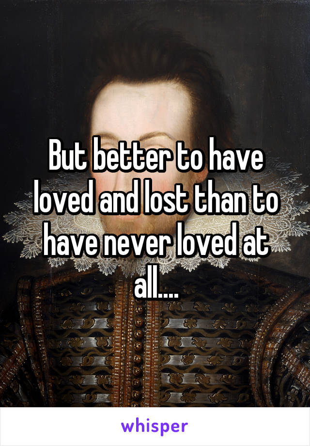 But better to have loved and lost than to have never loved at all....