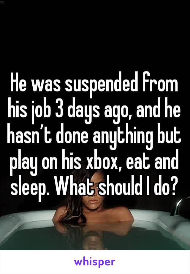 He was suspended from his job 3 days ago, and he hasn’t done anything but play on his xbox, eat and sleep. What should I do? 