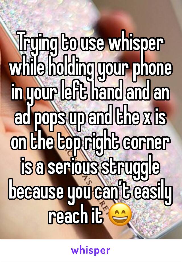 Trying to use whisper while holding your phone in your left hand and an ad pops up and the x is on the top right corner is a serious struggle because you can’t easily reach it 😄
