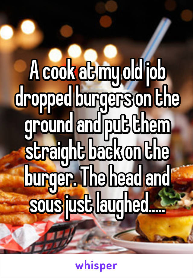 A cook at my old job dropped burgers on the ground and put them straight back on the burger. The head and sous just laughed.....