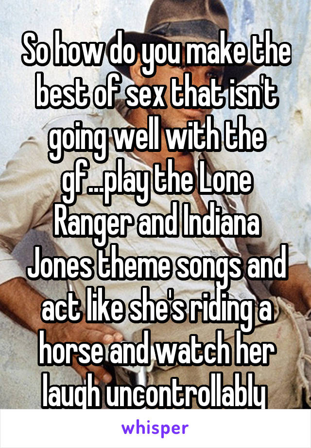 So how do you make the best of sex that isn't going well with the gf...play the Lone Ranger and Indiana Jones theme songs and act like she's riding a horse and watch her laugh uncontrollably 
