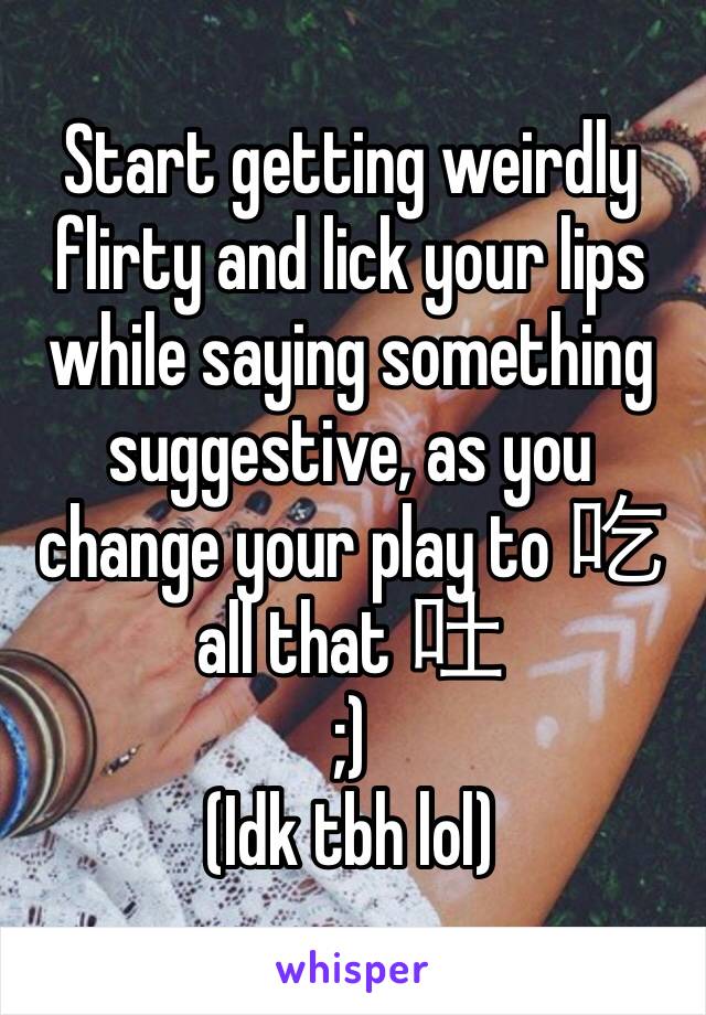 Start getting weirdly flirty and lick your lips while saying something suggestive, as you change your play to 吃 all that 吐
;)
(Idk tbh lol)