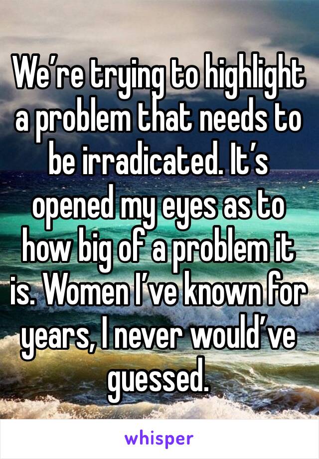 We’re trying to highlight a problem that needs to be irradicated. It’s opened my eyes as to how big of a problem it is. Women I’ve known for years, I never would’ve guessed.