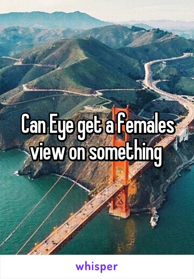 Can Eye get a females view on something 