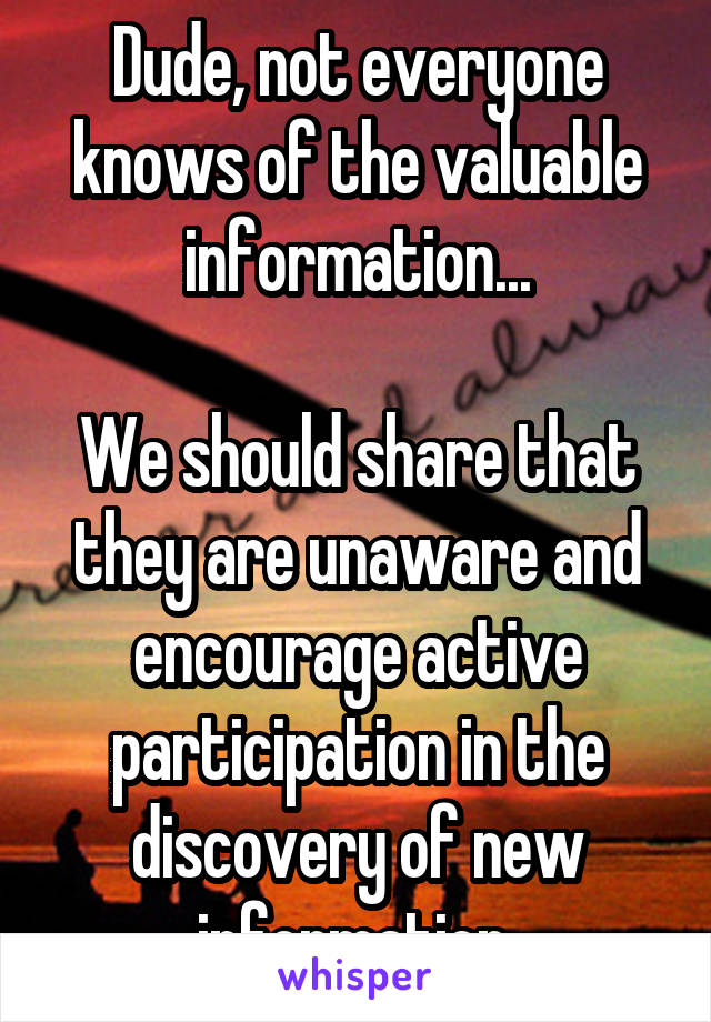 Dude, not everyone knows of the valuable information...

We should share that they are unaware and encourage active participation in the discovery of new information.