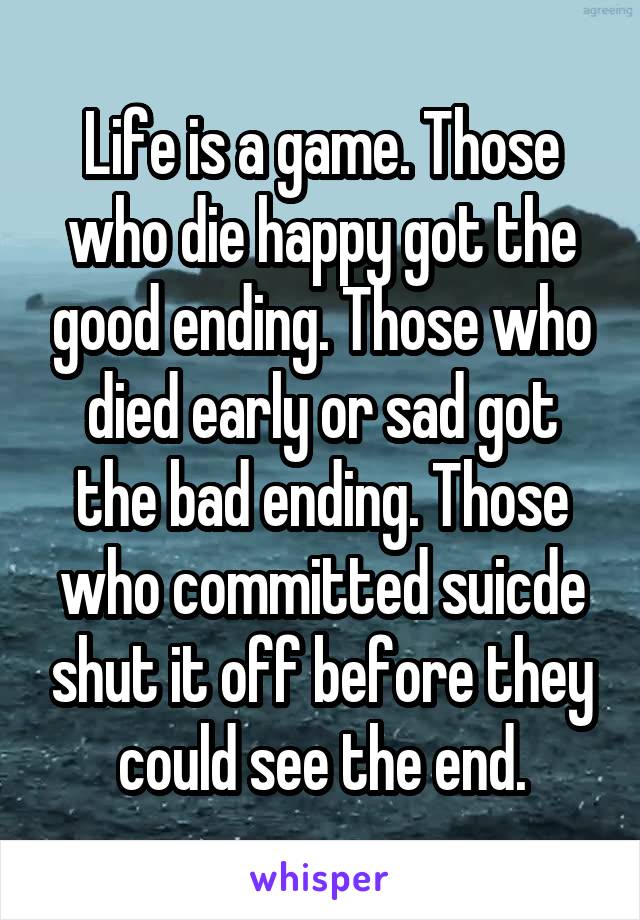 Life is a game. Those who die happy got the good ending. Those who died early or sad got the bad ending. Those who committed suicde shut it off before they could see the end.