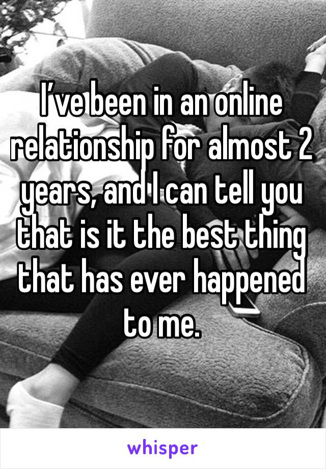 I’ve been in an online relationship for almost 2 years, and I can tell you that is it the best thing that has ever happened to me. 