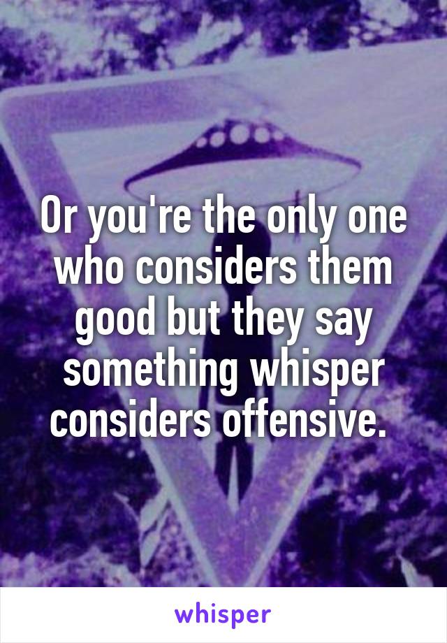 Or you're the only one who considers them good but they say something whisper considers offensive. 