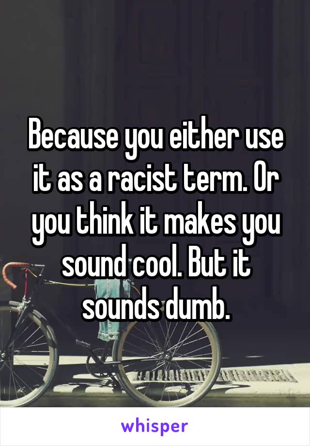 Because you either use it as a racist term. Or you think it makes you sound cool. But it sounds dumb.
